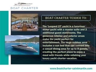 Boat charter TENDER TO:
The 'Leopard 27' yacht is a luxurious
motor yacht with a master suite and 2
additional guest staterooms. The
generous interior and exterior areas
make the yacht perfect for
entertainment. The large outdoor area
includes a sun bed that can convert into
a casual dining area for up to 8 guests,
creating the perfect place to enjoy a
meal with friends while relishing your
luxury yacht charter vacation.
 