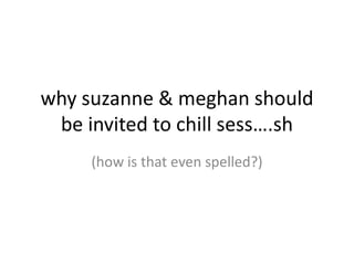 why suzanne & meghan should
 be invited to chill sess….sh
     (how is that even spelled?)
 