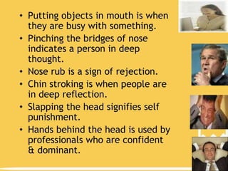 • Putting objects in mouth is when
they are busy with something.
• Pinching the bridges of nose
indicates a person in deep
thought.
• Nose rub is a sign of rejection.
• Chin stroking is when people are
in deep reflection.
• Slapping the head signifies self
punishment.
• Hands behind the head is used by
professionals who are confident
& dominant.

 