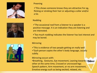 Preening

This shows someone knows they are attractive For eg,
flicking or stroking their hair or adjusting a collar and/or
a tie.
Nodding
The occasional nod from a listener to a speaker is a
positive message. It is an indication they are listening and
are interested.
Too much nodding indicates the listener has lost interest and
may be bored.
Mirroring
This is evidence of two people getting on really well.
Each person copies the other’s body language, usually
subtly.
Mirroring occurs with:
•Breathing, Gestures, Eye movement, Leaning towards each
other at the same time, Crossed or uncrossed legs
Speech pattern, Arm movement, or no arm movement,
Emotive energy such as being excited, relaxed, etc.

 
