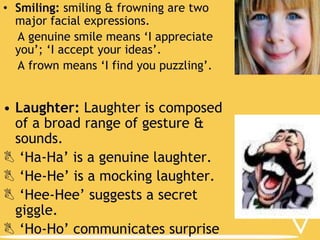 • Smiling: smiling & frowning are two
major facial expressions.
A genuine smile means ‘I appreciate
you’; ‘I accept your ideas’.
A frown means ‘I find you puzzling’.

• Laughter: Laughter is composed
of a broad range of gesture &
sounds.
 ‘Ha-Ha’ is a genuine laughter.
 ‘He-He’ is a mocking laughter.
 ‘Hee-Hee’ suggests a secret
giggle.
 ‘Ho-Ho’ communicates surprise

 