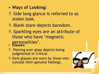 • Ways of Looking:
 Side long glance is referred to as
stolen look.
 Blank stare depicts boredom.
 Sparkling eyes are an attribute of
those who have ‘magnetic
personalities’.
• Glasses:
 Peering over glass depicts being
judgmental or critical.
 Dark glasses are worn by those who
conceal their genuine feelings.

 