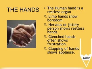 THE HANDS

• The Human hand is a
restless organ
 Limp hands show
boredom.
 Nervous or jittery
person shows restless
hands.
 Clenched hands
often shows
frustration.
 Clapping of hands
shows applause.

 