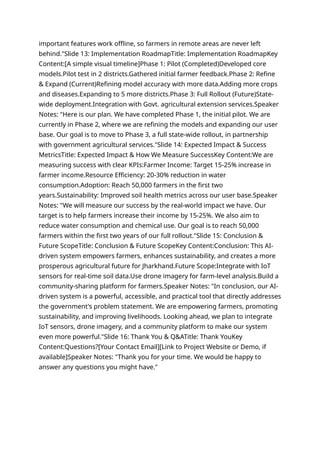 important features work offline, so farmers in remote areas are never left
behind."Slide 13: Implementation RoadmapTitle: Implementation RoadmapKey
Content:[A simple visual timeline]Phase 1: Pilot (Completed)Developed core
models.Pilot test in 2 districts.Gathered initial farmer feedback.Phase 2: Refine
& Expand (Current)Refining model accuracy with more data.Adding more crops
and diseases.Expanding to 5 more districts.Phase 3: Full Rollout (Future)State-
wide deployment.Integration with Govt. agricultural extension services.Speaker
Notes: "Here is our plan. We have completed Phase 1, the initial pilot. We are
currently in Phase 2, where we are refining the models and expanding our user
base. Our goal is to move to Phase 3, a full state-wide rollout, in partnership
with government agricultural services."Slide 14: Expected Impact & Success
MetricsTitle: Expected Impact & How We Measure SuccessKey Content:We are
measuring success with clear KPIs:Farmer Income: Target 15-25% increase in
farmer income.Resource Efficiency: 20-30% reduction in water
consumption.Adoption: Reach 50,000 farmers in the first two
years.Sustainability: Improved soil health metrics across our user base.Speaker
Notes: "We will measure our success by the real-world impact we have. Our
target is to help farmers increase their income by 15-25%. We also aim to
reduce water consumption and chemical use. Our goal is to reach 50,000
farmers within the first two years of our full rollout."Slide 15: Conclusion &
Future ScopeTitle: Conclusion & Future ScopeKey Content:Conclusion: This AI-
driven system empowers farmers, enhances sustainability, and creates a more
prosperous agricultural future for Jharkhand.Future Scope:Integrate with IoT
sensors for real-time soil data.Use drone imagery for farm-level analysis.Build a
community-sharing platform for farmers.Speaker Notes: "In conclusion, our AI-
driven system is a powerful, accessible, and practical tool that directly addresses
the government's problem statement. We are empowering farmers, promoting
sustainability, and improving livelihoods. Looking ahead, we plan to integrate
IoT sensors, drone imagery, and a community platform to make our system
even more powerful."Slide 16: Thank You & Q&ATitle: Thank YouKey
Content:Questions?[Your Contact Email][Link to Project Website or Demo, if
available]Speaker Notes: "Thank you for your time. We would be happy to
answer any questions you might have."
 