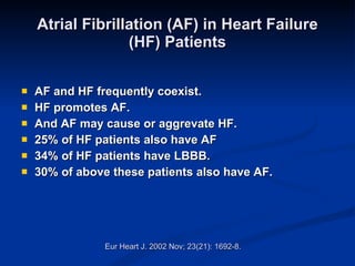 Atrial Fibrillation (AF) in Heart Failure (HF) Patients AF and HF frequently coexist. HF promotes AF. And AF may cause or aggrevate HF. 25% of HF patients also have AF 34% of HF patients have LBBB. 30% of above these patients also have AF. Eur Heart J. 2002 Nov; 23(21): 1692-8. 