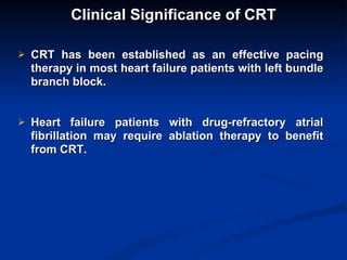 Clinical Significance of CRT CRT has been established as an effective pacing therapy in most heart failure patients with left bundle branch block. Heart failure patients with drug-refractory atrial fibrillation may require ablation therapy to benefit from CRT.  