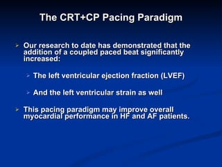 The CRT+CP Pacing Paradigm Our research to date has demonstrated that the addition of a coupled paced beat significantly increased: The left ventricular ejection fraction (LVEF)  And the left ventricular strain as well This pacing paradigm may improve overall myocardial performance in HF and AF patients.  