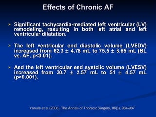 Effects of Chronic AF Significant tachycardia-mediated left ventricular (LV) remodeling, resulting in both left atrial and left ventricular dilatation.  The left ventricular end diastolic volume (LVEDV) increased from 62.3    4.78 mL to 75.5    6.65 mL (BL vs. AF, p<0.01). And the left ventricular end systolic volume (LVESV) increased from 30.7    2.57 mL to 51    4.57 mL (p<0.001). Yanulis et al (2008). The Annals of Thoracic Surgery, 86(3), 984-987  
