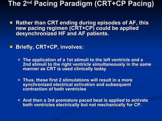 The 2 nd  Pacing Paradigm (CRT+CP Pacing) Rather than CRT ending during episodes of AF, this new pacing regimen (CRT+CP) could be applied desynchronized HF and AF patients. Briefly, CRT+CP, involves: The application of a 1st stimuli to the left ventricle and a 2nd stimuli to the right ventricle simultaneously in the same manner as CRT is used clinically today  Thus, these first 2 stimulations will result in a more synchronized electrical activation and subsequent contraction of both ventricles  And then a 3rd premature paced beat is applied to activate both ventricles electrically but not mechanically for CP. 