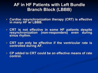 AF in HF Patients with Left Bundle Branch Block (LBBB) Cardiac resynchronization therapy (CRT) is effective in many HF w/ LBBB. CRT is not effective in some HF patients despite resynchronization (non-responders) even during sinus rhythm. CRT can only be effective if the ventricular rate is controlled during AF. CP added to CRT could be an effective means of rate control.  