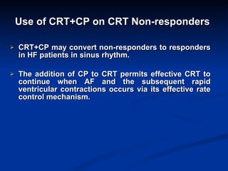 Use of CRT+CP on CRT Non-responders   CRT+CP may convert non-responders to responders in HF patients in sinus rhythm. The addition of CP to CRT permits effective CRT to continue when AF and the subsequent rapid ventricular contractions occurs via its effective rate control mechanism. 