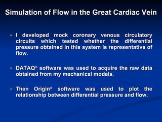 Simulation of Flow in the Great Cardiac Vein I developed mock coronary venous circulatory circuits which tested whether the differential pressure obtained in this system is representative of flow. DATAQ ®  software was used to acquire the raw data obtained from my mechanical models. Then Origin ®  software was used to plot the relationship between differential pressure and flow. 