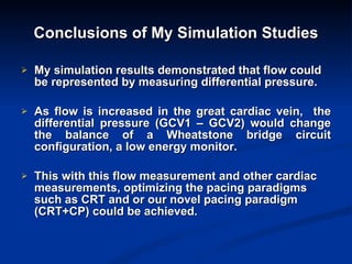 Conclusions of My Simulation Studies My simulation results demonstrated that flow could be represented by measuring differential pressure. As flow is increased in the great cardiac vein,  the differential pressure (GCV1 – GCV2) would change the balance of a Wheatstone bridge circuit configuration, a low energy monitor. This with this flow measurement and other cardiac measurements, optimizing the pacing paradigms such as CRT and or our novel pacing paradigm (CRT+CP) could be achieved. 