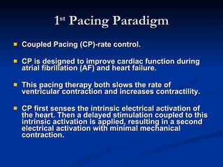 1 st  Pacing Paradigm Coupled Pacing (CP)-rate control. CP is designed to improve cardiac function during atrial fibrillation (AF) and heart failure.  This pacing therapy both slows the rate of ventricular contraction and increases contractility.  CP first senses the intrinsic electrical activation of the heart. Then a delayed stimulation coupled to this intrinsic activation is applied, resulting in a second electrical activation with minimal mechanical contraction.  
