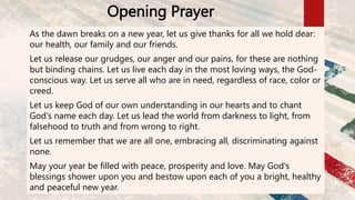 Opening Prayer
As the dawn breaks on a new year, let us give thanks for all we hold dear:
our health, our family and our friends.
Let us release our grudges, our anger and our pains, for these are nothing
but binding chains. Let us live each day in the most loving ways, the God-
conscious way. Let us serve all who are in need, regardless of race, color or
creed.
Let us keep God of our own understanding in our hearts and to chant
God's name each day. Let us lead the world from darkness to light, from
falsehood to truth and from wrong to right.
Let us remember that we are all one, embracing all, discriminating against
none.
May your year be filled with peace, prosperity and love. May God's
blessings shower upon you and bestow upon each of you a bright, healthy
and peaceful new year.
 