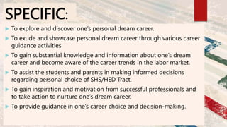 SPECIFIC:
 To explore and discover one’s personal dream career.
 To exude and showcase personal dream career through var...