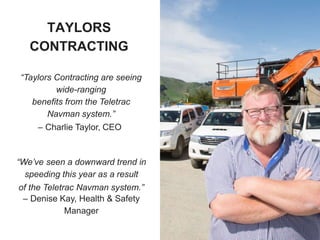 “Taylors Contracting are seeing
wide-ranging
benefits from the Teletrac
Navman system.”
– Charlie Taylor, CEO
“We’ve seen a downward trend in
speeding this year as a result
of the Teletrac Navman system.”
– Denise Kay, Health & Safety
Manager
TAYLORS
CONTRACTING
 