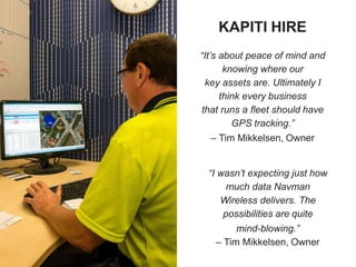 KAPITI HIRE
“It’s about peace of mind and
knowing where our
key assets are. Ultimately I
think every business
that runs a fleet should have
GPS tracking.”
– Tim Mikkelsen, Owner
“I wasn’t expecting just how
much data Navman
Wireless delivers. The
possibilities are quite
mind-blowing.”
– Tim Mikkelsen, Owner
 