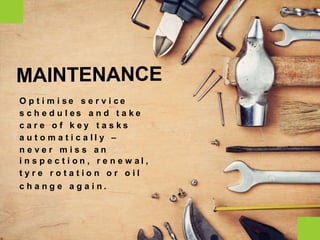 O p t i m i s e s e r v i c e
s c h e d u l e s a n d t a k e
c a r e o f k e y t a s k s
a u t o m a t i c a l l y –
n e v e r m i s s a n
i n s p e c t i o n , r e n e w a l ,
t y r e r o t a t i o n o r o i l
c h a n g e a g a i n .
MAINTENANCE
 