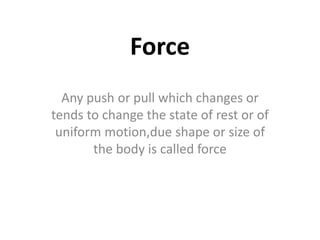 Force
Any push or pull which changes or
tends to change the state of rest or of
uniform motion,due shape or size of
the body is called force
 