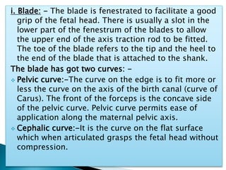 i. Blade: - The blade is fenestrated to facilitate a good
grip of the fetal head. There is usually a slot in the
lower part of the fenestrum of the blades to allow
the upper end of the axis traction rod to be fitted.
The toe of the blade refers to the tip and the heel to
the end of the blade that is attached to the shank.
The blade has got two curves: -
 Pelvic curve:-The curve on the edge is to fit more or
less the curve on the axis of the birth canal (curve of
Carus). The front of the forceps is the concave side
of the pelvic curve. Pelvic curve permits ease of
application along the maternal pelvic axis.
 Cephalic curve:-It is the curve on the flat surface
which when articulated grasps the fetal head without
compression.
 