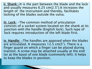 ii. Shank:-It is the part between the blade and the lock
and usually measures 6.25 cm(2.5”).It increases the
length of the instrument and thereby, facilitates
locking of the blades outside the vulva.
iii. Lock: -The common method of articulation
consists of a socket system located on the shank at its
junction with the handle (English lock). Such type of
lock requires introduction of the left blade first.
iv. Handle: -The handles are apposed when the blades
are articulated. It measures 12.5 cm(5”). There is a
finger guard on which a finger can be placed during
traction. A screw may be attached usually at the end
(or at the base) of one blade (commonly left). It helps
to keep the blades in position.
 