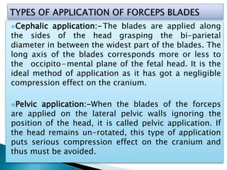 Cephalic application:-The blades are applied along
the sides of the head grasping the bi-parietal
diameter in between the widest part of the blades. The
long axis of the blades corresponds more or less to
the occipito – mental plane of the fetal head. It is the
ideal method of application as it has got a negligible
compression effect on the cranium.
Pelvic application:-When the blades of the forceps
are applied on the lateral pelvic walls ignoring the
position of the head, it is called pelvic application. If
the head remains un-rotated, this type of application
puts serious compression effect on the cranium and
thus must be avoided.
 