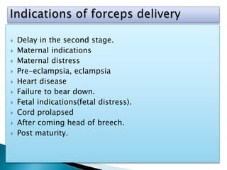  Delay in the second stage.
 Maternal indications
 Maternal distress
 Pre-eclampsia, eclampsia
 Heart disease
 Failure to bear down.
 Fetal indications(fetal distress).
 Cord prolapsed
 After coming head of breech.
 Post maturity.
 