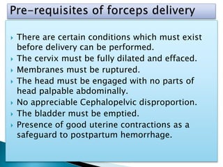  There are certain conditions which must exist
before delivery can be performed.
 The cervix must be fully dilated and effaced.
 Membranes must be ruptured.
 The head must be engaged with no parts of
head palpable abdominally.
 No appreciable Cephalopelvic disproportion.
 The bladder must be emptied.
 Presence of good uterine contractions as a
safeguard to postpartum hemorrhage.
 