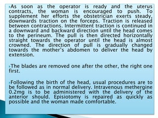 As soon as the operator is ready and the uterus
contracts, the woman is encouraged to push. To
supplement her efforts the obstetrician exerts steady,
downwards traction on the forceps. Traction is released
between contractions. Intermittent traction is continued in
a downward and backward direction until the head comes
to the perineum. The pull is then directed horizontally
straight towards the operator until the head is almost
crowned. The direction of pull is gradually changed
towards the mother’s abdomen to deliver the head by
extension.
The blades are removed one after the other, the right one
first.
Following the birth of the head, usual procedures are to
be followed as in normal delivery. Intravenous methergine
0.2mg is to be administered with the delivery of the
anterior should. Episiotomy is repaired as quickly as
possible and the woman made comfortable.
 