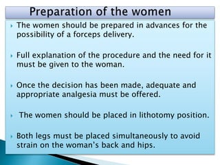  The women should be prepared in advances for the
possibility of a forceps delivery.
 Full explanation of the procedure and the need for it
must be given to the woman.
 Once the decision has been made, adequate and
appropriate analgesia must be offered.
 The women should be placed in lithotomy position.
 Both legs must be placed simultaneously to avoid
strain on the woman’s back and hips.
 