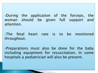 During the application of the forceps, the
woman should be given full support and
attention.
The fetal heart rate is to be monitored
throughout.
Preparations must also be done for the baby
including equipment for resuscitation. In some
hospitals a pediatrician will also be present.
 