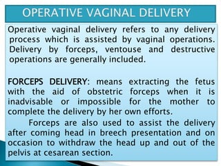 Operative vaginal delivery refers to any delivery
process which is assisted by vaginal operations.
Delivery by forceps, ventouse and destructive
operations are generally included.
FORCEPS DELIVERY: means extracting the fetus
with the aid of obstetric forceps when it is
inadvisable or impossible for the mother to
complete the delivery by her own efforts.
Forceps are also used to assist the delivery
after coming head in breech presentation and on
occasion to withdraw the head up and out of the
pelvis at cesarean section.
 