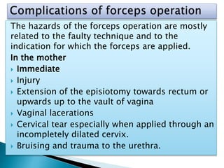 The hazards of the forceps operation are mostly
related to the faulty technique and to the
indication for which the forceps are applied.
In the mother
 Immediate
 Injury
 Extension of the episiotomy towards rectum or
upwards up to the vault of vagina
 Vaginal lacerations
 Cervical tear especially when applied through an
incompletely dilated cervix.
 Bruising and trauma to the urethra.
 