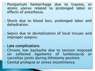  Postpartum hemorrhage due to trauma, or
atonic uterus related to prolonged labor or
effects of anesthesia.
 Shock due to blood loss, prolonged labor and
dehydration.
 Sepsis due to devitalization of local tissues and
improper asepsis.
 Late complications
 Chronic low backache due to tension imposed
on softened ligaments of lumbosacral or
sacroiliac joints during lithotomy position.
 Genital prolapse or stress incontinence.
 
