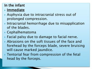 In the infant
 Immediate
 Asphyxia due to intracranial stress out of
prolonged compression.
 Intracranial hemorrhage due to misapplication
of the blades.
 Cephalhematoma
 Facial palsy due to damage to facial nerve.
 Abrasions on the soft tissues of the face and
forehead by the forceps blade, severe bruising
will cause marked jaundice.
 Tentorial fear from compression of the fetal
head by the forceps.
 