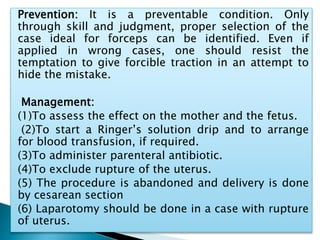 Prevention: It is a preventable condition. Only
through skill and judgment, proper selection of the
case ideal for forceps can be identified. Even if
applied in wrong cases, one should resist the
temptation to give forcible traction in an attempt to
hide the mistake.
Management:
(1)To assess the effect on the mother and the fetus.
(2)To start a Ringer’s solution drip and to arrange
for blood transfusion, if required.
(3)To administer parenteral antibiotic.
(4)To exclude rupture of the uterus.
(5) The procedure is abandoned and delivery is done
by cesarean section
(6) Laparotomy should be done in a case with rupture
of uterus.
 