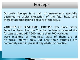 Obstetric forceps is a pair of instruments specially
designed to assist extraction of the fetal head and
thereby accomplishing delivery of the fetus.
VARIETIES OF OBSTETRIC FORCEPS: Ever since either
Peter I or Peter II of the Chamberlin family invented the
forceps around AD 1600, more than 700 varieties
were invented or modified. Most of them are of
historical interest only. But only three varieties are
commonly used in present day obstetric practice.
 