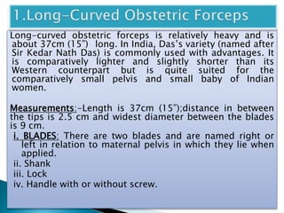 Long-curved obstetric forceps is relatively heavy and is
about 37cm (15”) long. In India, Das’s variety (named after
Sir Kedar Nath Das) is commonly used with advantages. It
is comparatively lighter and slightly shorter than its
Western counterpart but is quite suited for the
comparatively small pelvis and small baby of Indian
women.
Measurements:-Length is 37cm (15”);distance in between
the tips is 2.5 cm and widest diameter between the blades
is 9 cm.
i. BLADES: There are two blades and are named right or
left in relation to maternal pelvis in which they lie when
applied.
ii. Shank
iii. Lock
iv. Handle with or without screw.
 