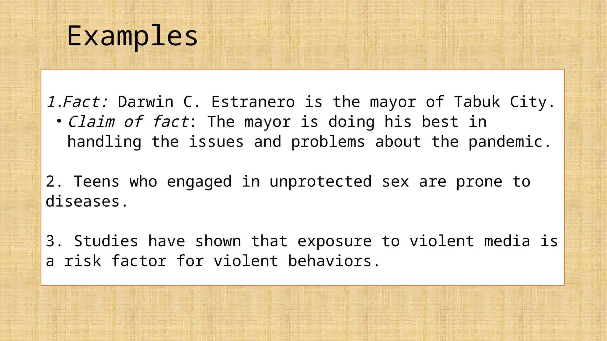 Examples
1.Fact: Darwin C. Estranero is the mayor of Tabuk City.
• Claim of fact: The mayor is doing his best in
handling the issues and problems about the pandemic.
2. Teens who engaged in unprotected sex are prone to
diseases.
3. Studies have shown that exposure to violent media is
a risk factor for violent behaviors.
 
