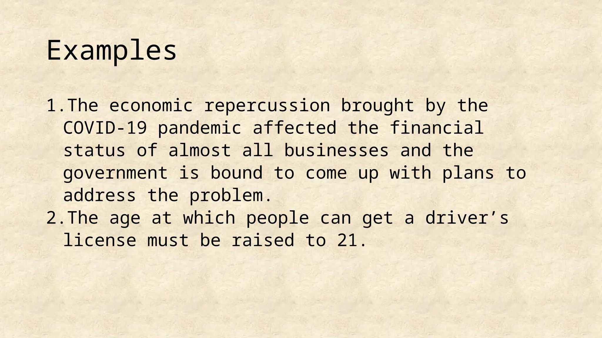 Examples
1.The economic repercussion brought by the
COVID-19 pandemic affected the financial
status of almost all businesses and the
government is bound to come up with plans to
address the problem.
2.The age at which people can get a driver’s
license must be raised to 21.
 