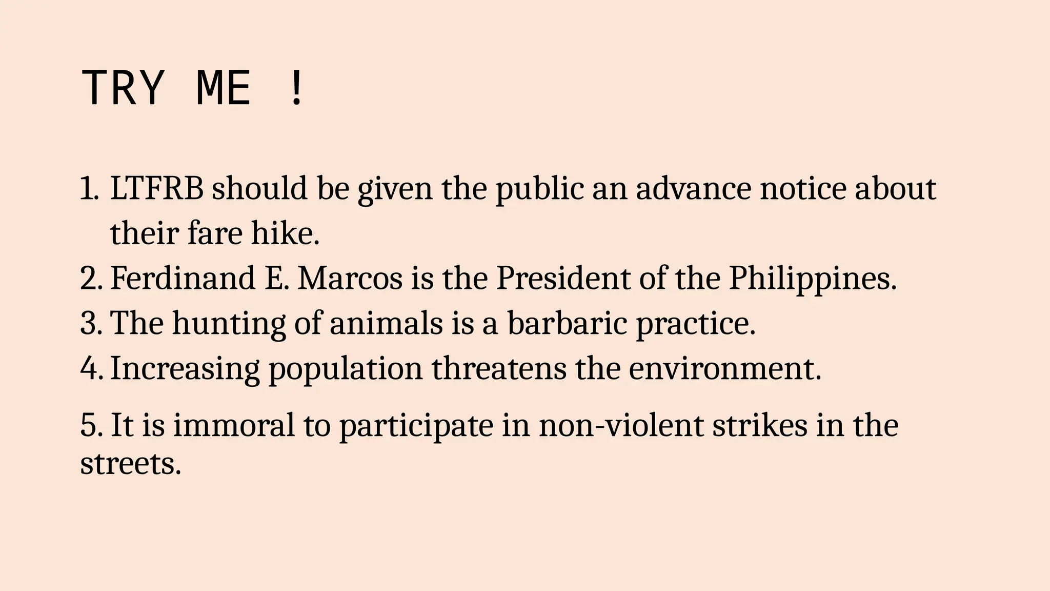 TRY ME !
1. LTFRB should be given the public an advance notice about
their fare hike.
2. Ferdinand E. Marcos is the President of the Philippines.
3. The hunting of animals is a barbaric practice.
4.Increasing population threatens the environment.
5. It is immoral to participate in non-violent strikes in the
streets.
 