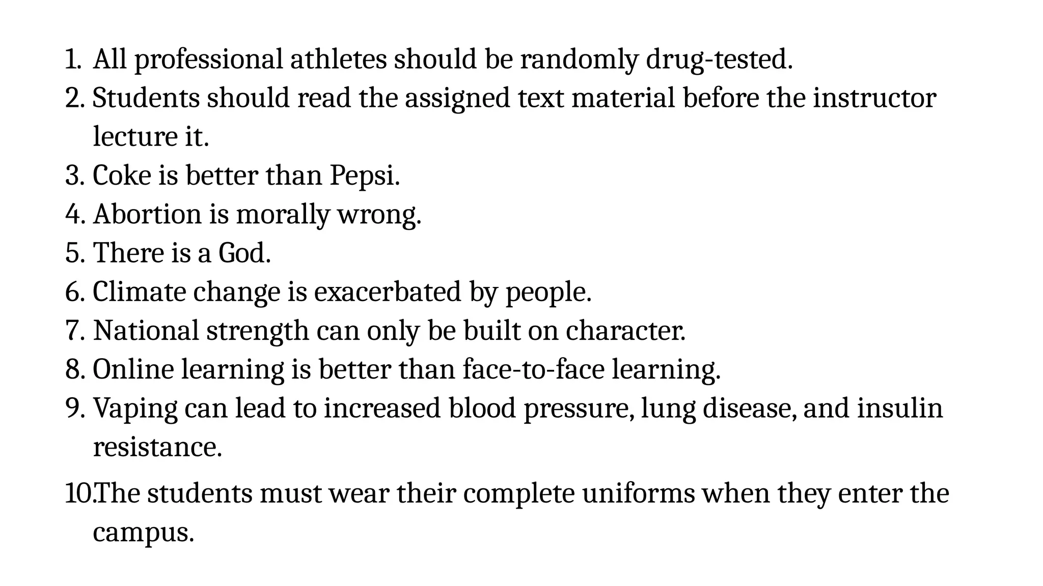 1. All professional athletes should be randomly drug-tested.
2. Students should read the assigned text material before the instructor
lecture it.
3. Coke is better than Pepsi.
4. Abortion is morally wrong.
5. There is a God.
6. Climate change is exacerbated by people.
7. National strength can only be built on character.
8. Online learning is better than face-to-face learning.
9. Vaping can lead to increased blood pressure, lung disease, and insulin
resistance.
10.The students must wear their complete uniforms when they enter the
campus.
 
