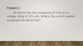 Problem 2:
An electric fan has a resistance of 3 kΩ and a
voltage rating of 220 volts. What is the current needed
to operate the electric fan?
 