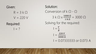 Given:
R = 3 k Ω
V = 220 V
Required:
I = ?
Solution:
Conversion of k Ω - Ω
3 k Ω x
1000 Ω
1 k Ω
= 3000 Ω
Solving for the required:
I =
𝑉
𝑅
I =
220 𝑉
3000 Ω
I = 0.07333333 or 0.073 A
 