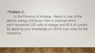 • Problem 2:
In the Province of Antique, Akelco is one of the
electric energy distributor here in Libertad which
each household 220 volts of voltage and 60 A of current.
By applying your knowledge on Ohm’s Law, solve for the
resistance.
 