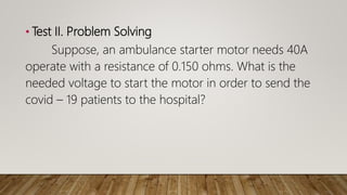 • Test II. Problem Solving
Suppose, an ambulance starter motor needs 40A
operate with a resistance of 0.150 ohms. What is the
needed voltage to start the motor in order to send the
covid – 19 patients to the hospital?
 