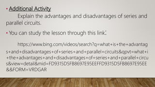 • Additional Activity
Explain the advantages and disadvantages of series and
parallel circuits.
• You can study the lesson through this link:
https://www.bing.com/videos/search?q=what+is+the+advantag
s+and+disadvantages+of+series+and+parallel+circuits&qpvt=what+i
+the+advantages+and+disadvantages+of+series+and+parallel+circu
s&view=detail&mid=FD9315D5FB8697E95EEFFD9315D5FB8697E95EE
&&FORM=VRDGAR
 