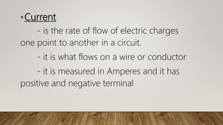 •Current
- is the rate of flow of electric charges
one point to another in a circuit.
- it is what flows on a wire or conductor
- it is measured in Amperes and it has
positive and negative terminal
 