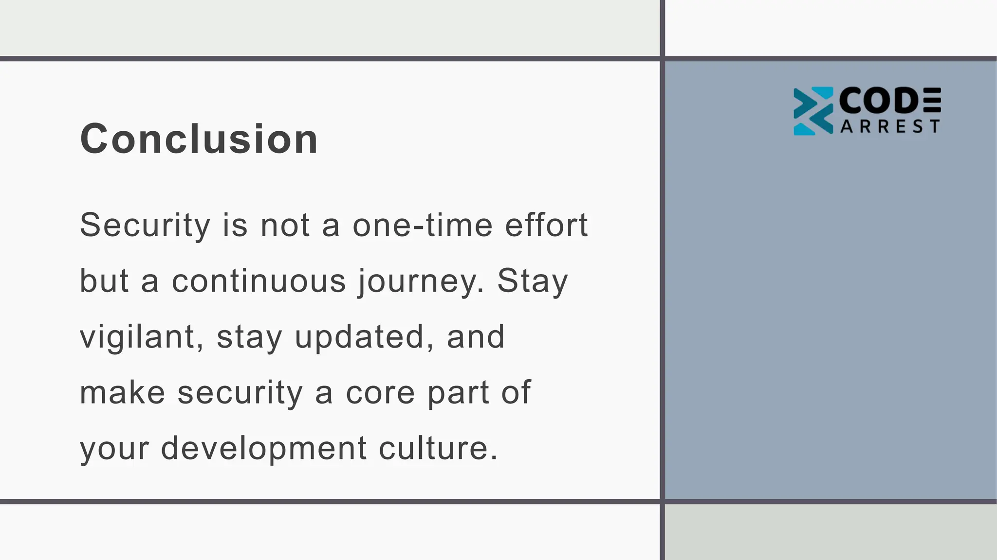 Conclusion
Security is not a one-time effort
but a continuous journey. Stay
vigilant, stay updated, and
make security a core part of
your development culture.
 